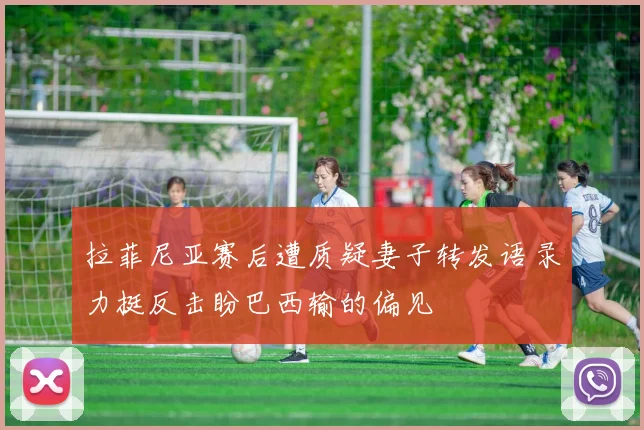 拉菲尼亚赛后遭质疑妻子转发语录力挺反击盼巴西输的偏见