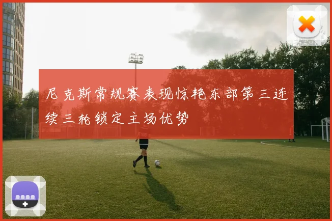 尼克斯常规赛表现惊艳东部第三连续三轮锁定主场优势