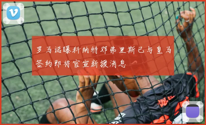罗马诺曝科纳特邓弗里斯已与皇马签约即将官宣新援消息