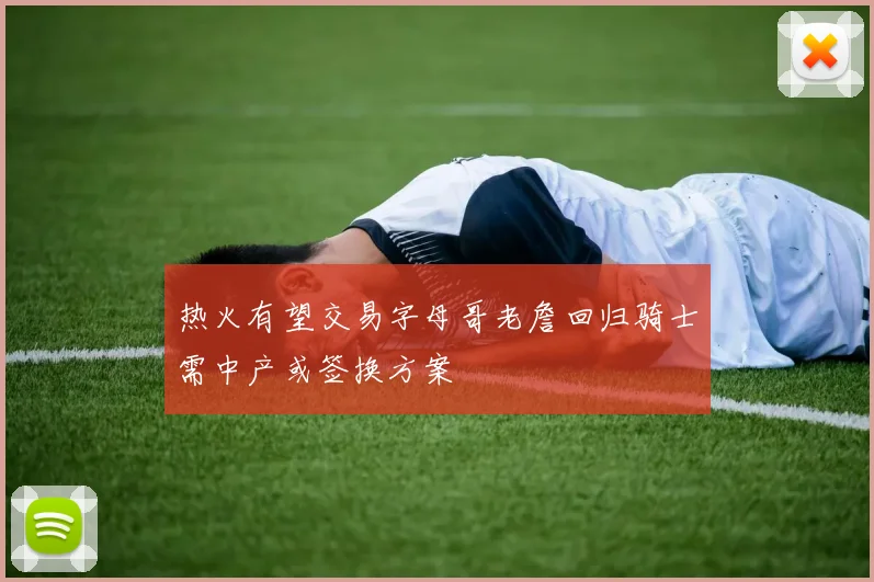 热火有望交易字母哥老詹回归骑士需中产或签换方案