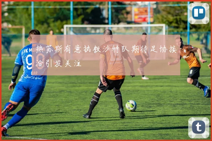 热苏斯有意执教沙特队期待足协接洽引发关注