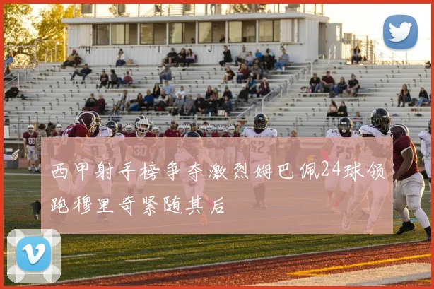 西甲射手榜争夺激烈姆巴佩24球领跑穆里奇紧随其后