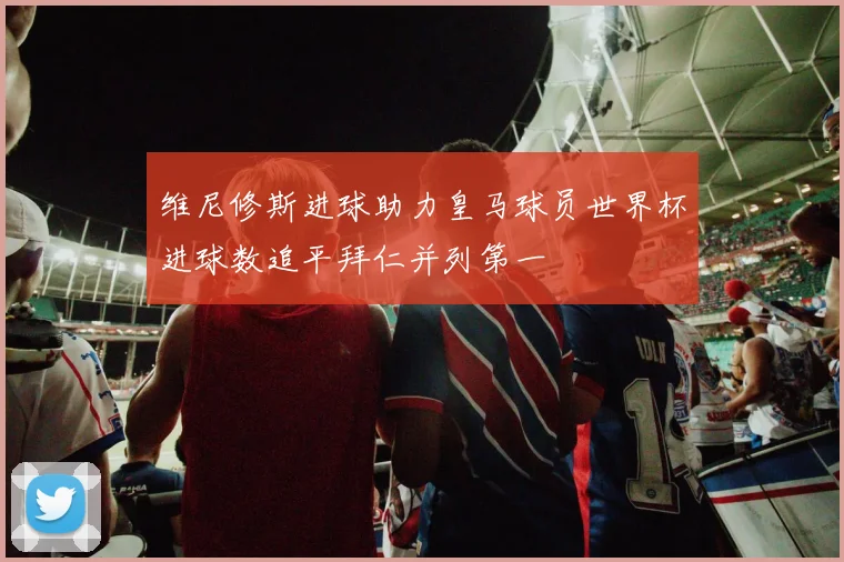 维尼修斯进球助力皇马球员世界杯进球数追平拜仁并列第一