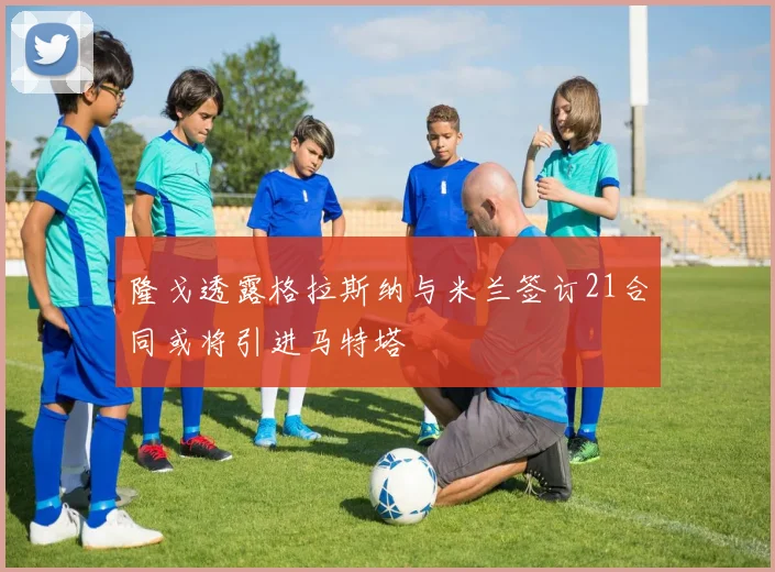 隆戈透露格拉斯纳与米兰签订21合同或将引进马特塔