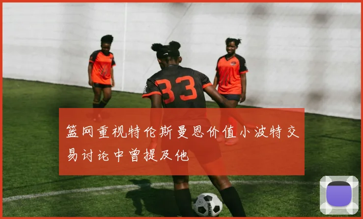 篮网重视特伦斯曼恩价值小波特交易讨论中曾提及他