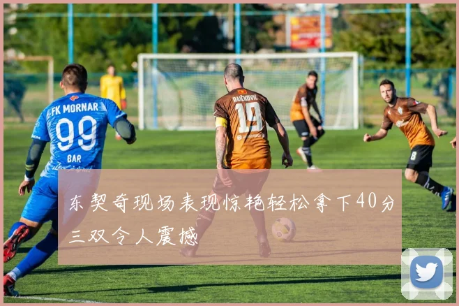 东契奇现场表现惊艳轻松拿下40分三双令人震撼