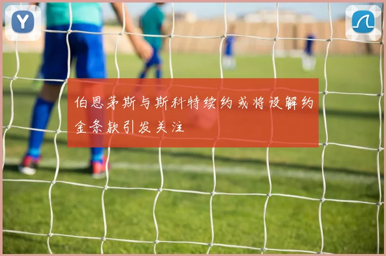 伯恩茅斯与斯科特续约或将设解约金条款引发关注