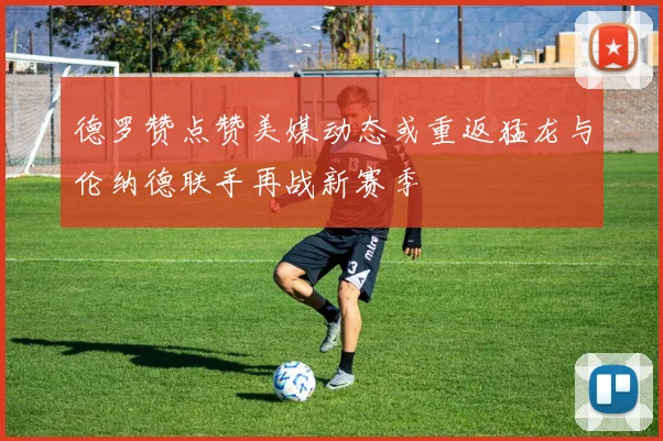 德罗赞点赞美媒动态或重返猛龙与伦纳德联手再战新赛季