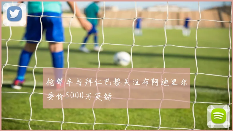 枪军车与拜仁巴黎关注布阿迪里尔要价5000万英镑